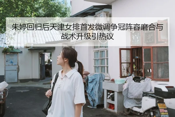 朱婷回归后天津女排首发微调争冠阵容磨合与战术升级引热议