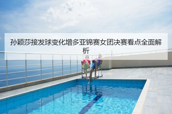 孙颖莎接发球变化增多亚锦赛女团决赛看点全面解析