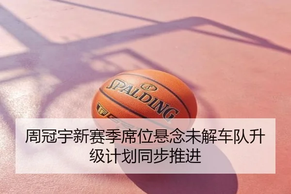周冠宇新赛季席位悬念未解车队升级计划同步推进